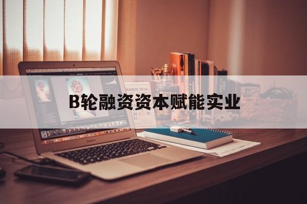 佛山市B轮融资资本赋能实业(b轮融资公司值得工作吗)
