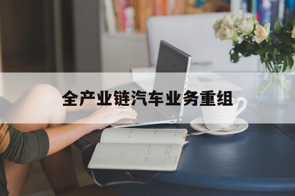 佛山市全产业链汽车业务重组(全产业链汽车业务重组的意义)